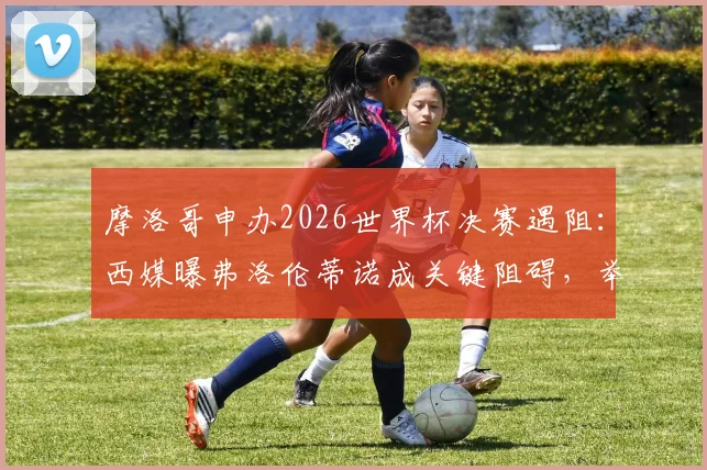 摩洛哥申办2026世界杯决赛遇阻：西媒曝弗洛伦蒂诺成关键阻碍，举办希望渺茫