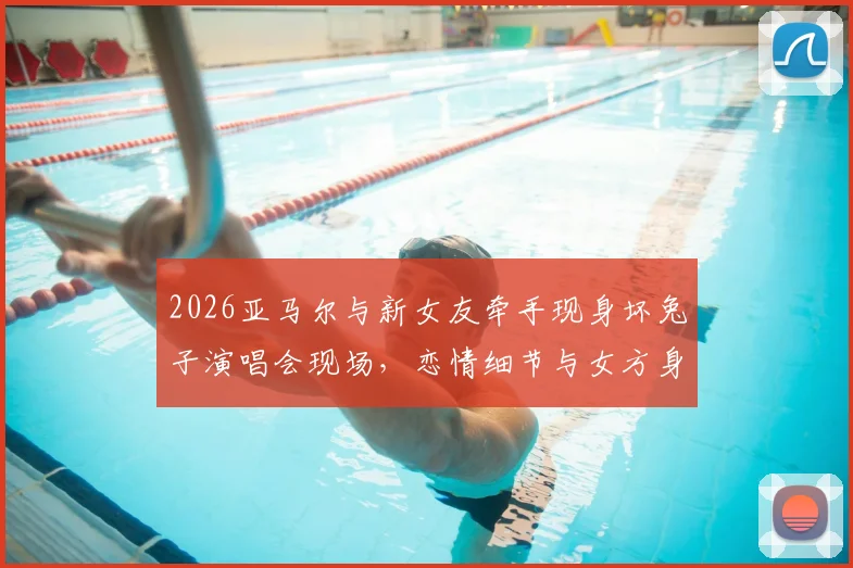 2026亚马尔与新女友牵手现身坏兔子演唱会现场，恋情细节与女方身份引热议