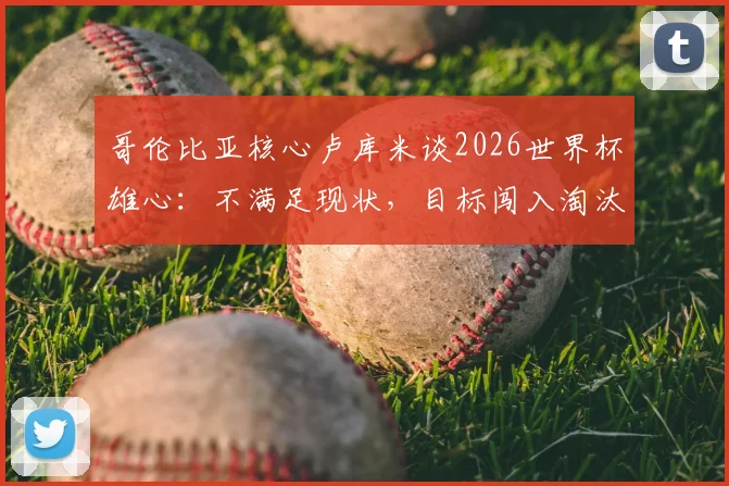 哥伦比亚核心卢库米谈2026世界杯雄心：不满足现状，目标闯入淘汰赛阶段