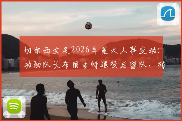 切尔西女足2026年重大人事变动:功勋队长布丽吉特退役后留队,转任基金会理事的职责与未来