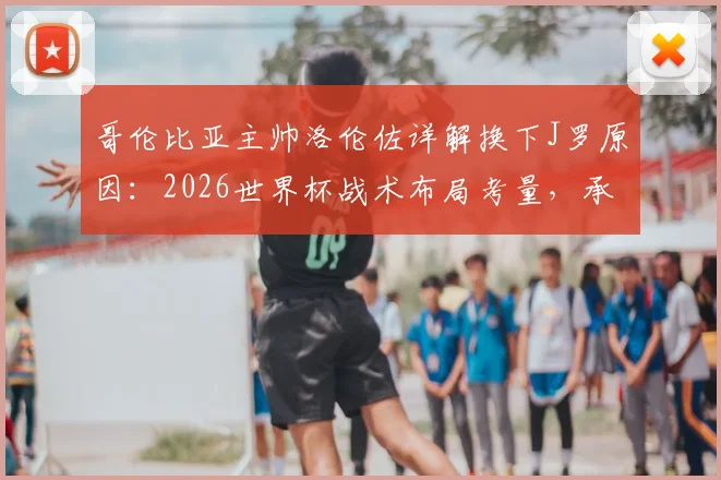 哥伦比亚主帅洛伦佐详解换下J罗原因：2026世界杯战术布局考量，承认球队本应赢得更轻松