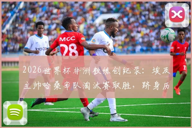 2026世界杯非洲教练创纪录：埃及主帅哈桑率队淘汰赛取胜，跻身历史前三榜单分析