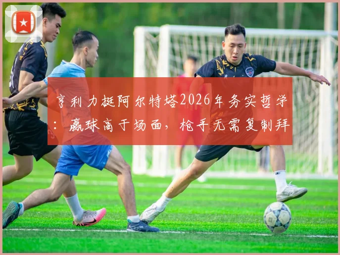 亨利力挺阿尔特塔2026年务实哲学：赢球高于场面，枪手无需复制拜仁巴黎