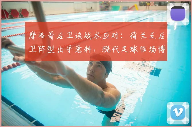 摩洛哥后卫谈战术应对：荷兰五后卫阵型出乎意料，现代足球临场博弈的深度解读
