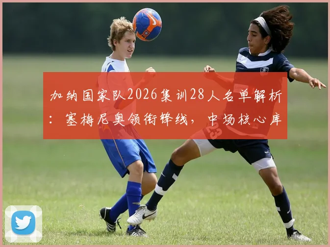 加纳国家队2026集训28人名单解析：塞梅尼奥领衔锋线，中场核心库杜斯意外落选原因揭秘