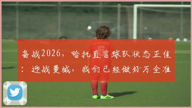 备战2026，哈托直言球队状态正佳：迎战曼城，我们已经做好万全准备