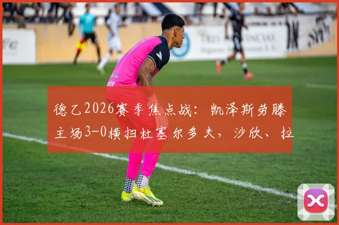 德乙2026赛季焦点战：凯泽斯劳滕主场3-0横扫杜塞尔多夫，沙欣、拉斯穆森联袂建功，附全场进球集锦与战术解读
