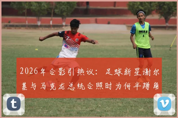 2026年合影引热议：足球新星谢尔基与马克龙总统合照时为何半蹲角落、神情局促？