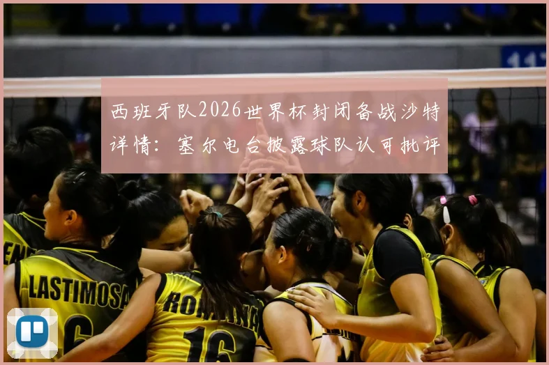 西班牙队2026世界杯封闭备战沙特详情：塞尔电台披露球队认可批评并回应球迷关切