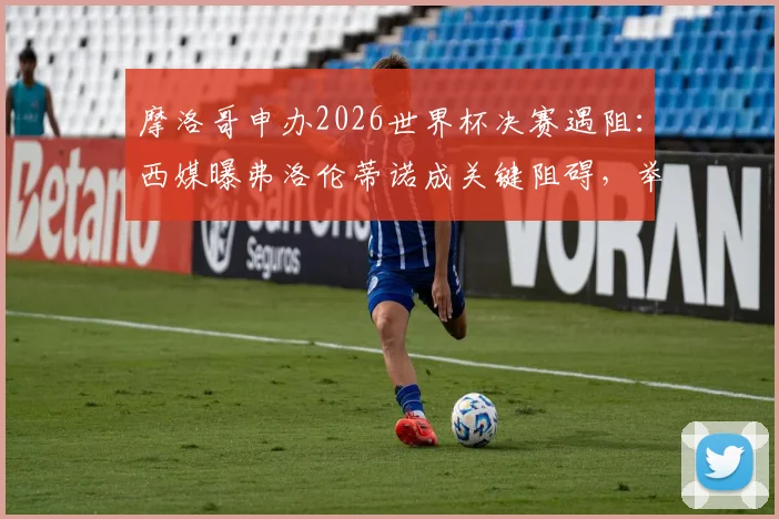 摩洛哥申办2026世界杯决赛遇阻：西媒曝弗洛伦蒂诺成关键阻碍，举办希望渺茫