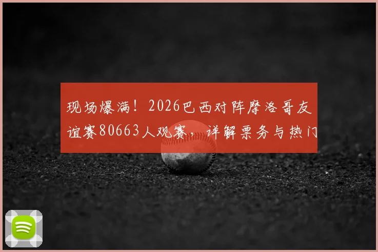现场爆满！2026巴西对阵摩洛哥友谊赛80663人观赛，详解票务与热门看台选择攻略