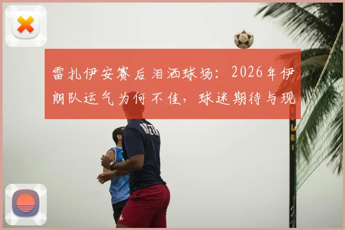 雷扎伊安赛后泪洒球场：2026年伊朗队运气为何不佳，球迷期待与现实差距解读