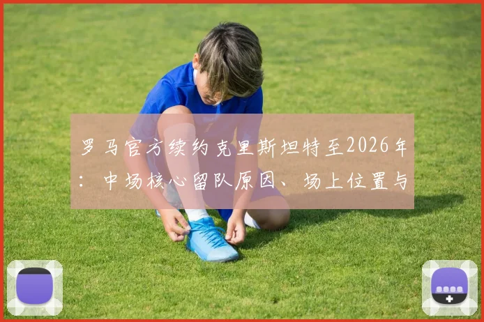 罗马官方续约克里斯坦特至2026年：中场核心留队原因、场上位置与近年表现深度分析