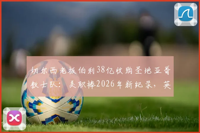 切尔西老板伯利38亿收购圣地亚哥教士队：美职棒2026年新纪录，英超资本为何跨界买棒球？