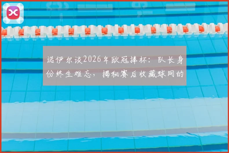 诺伊尔谈2026年欧冠捧杯：队长身份终生难忘，揭秘赛后收藏球网的独特意义