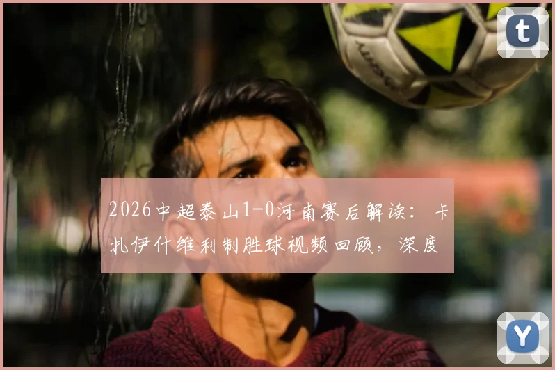2026中超泰山1-0河南赛后解读:卡扎伊什维利制胜球视频回顾,深度分析河南队失利原因及泰山新援表现