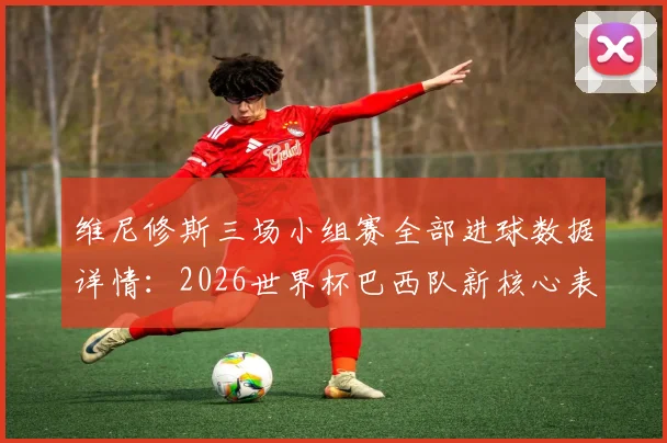 维尼修斯三场小组赛全部进球数据详情：2026世界杯巴西队新核心表现，比肩大罗与里瓦尔多的桑巴军团传奇
