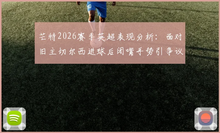 芒特2026赛季英超表现分析：面对旧主切尔西进球后闭嘴手势引争议，他在曼联的进球数据全记录