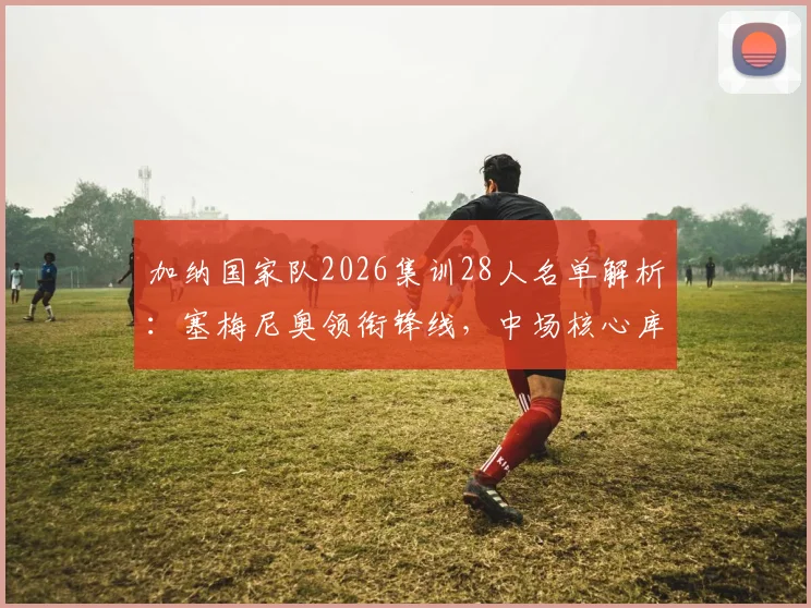 加纳国家队2026集训28人名单解析：塞梅尼奥领衔锋线，中场核心库杜斯意外落选原因揭秘
