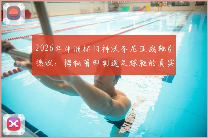 2026年非洲杯门神沃齐尼亚战靴引热议，揭秘莆田制造足球鞋的真实水平与选购指南