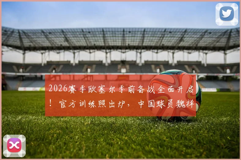 2026赛季欧塞尔季前备战全面开启！官方训练照出炉，中国球员魏祥鑫积极融入