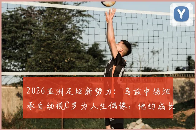2026亚洲足坛新势力:乌兹中场坦承自幼视C罗为人生偶像,他的成长之路与足球启示