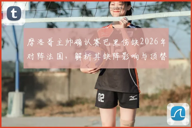 摩洛哥主帅确认赛巴里伤缺2026年对阵法国，解析其缺阵影响与顶替者人选