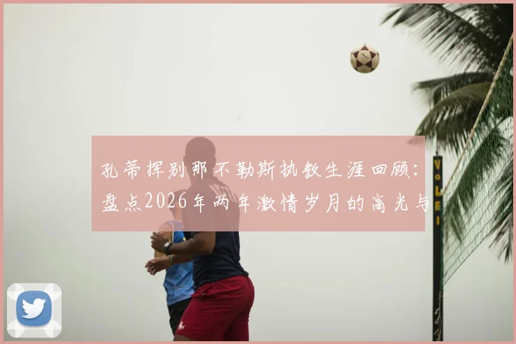 孔蒂挥别那不勒斯执教生涯回顾：盘点2026年两年激情岁月的高光与战术遗产，及未来去向分析