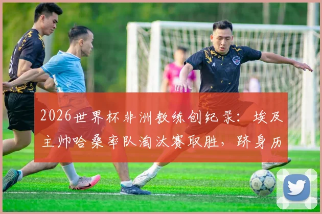2026世界杯非洲教练创纪录：埃及主帅哈桑率队淘汰赛取胜，跻身历史前三榜单分析