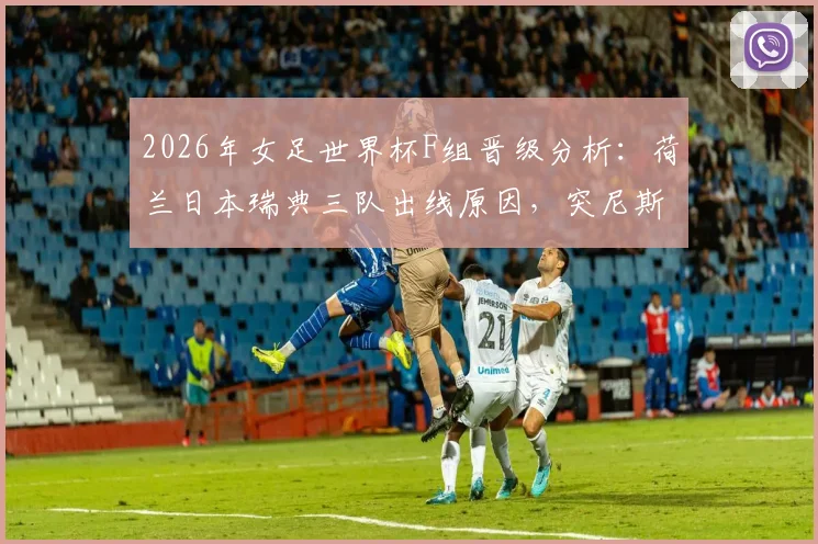 2026年女足世界杯F组晋级分析：荷兰日本瑞典三队出线原因，突尼斯零分原因解读
