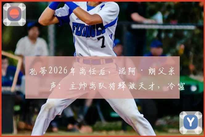孔蒂2026年离任后,诺阿·朗父亲发声:主帅离队将释放天才,冷宫球员终迎转机