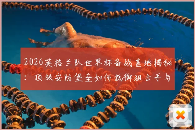 2026英格兰队世界杯备战基地揭秘：顶级安防堡垒如何抵御狙击手与无人机威胁？