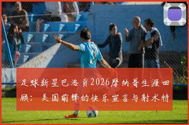 足球新星巴洛贡2026摩纳哥生涯回顾：美国前锋的快乐宣言与射术特点全解析，附高光集锦