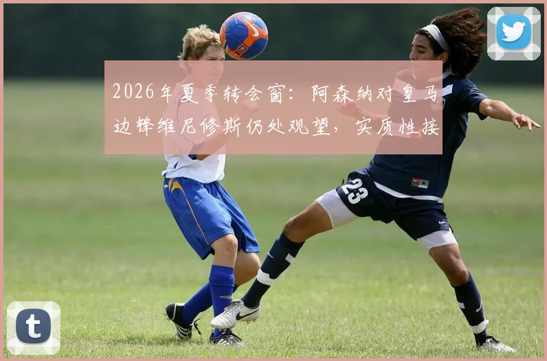 2026年夏季转会窗：阿森纳对皇马边锋维尼修斯仍处观望，实质性接触何时到来？