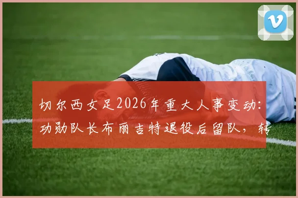 切尔西女足2026年重大人事变动：功勋队长布丽吉特退役后留队，转任基金会理事的职责与未来