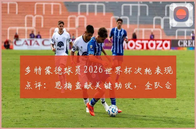 多特蒙德球员2026世界杯次轮表现点评：恩梅查献关键助攻，全队合计0球1助攻引发讨论
