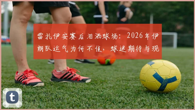雷扎伊安赛后泪洒球场:2026年伊朗队运气为何不佳,球迷期待与现实差距解读