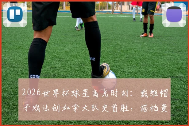 2026世界杯球星高光时刻:戴维帽子戏法创加拿大队史首胜,搭档曼赞比梅开二度点燃全场