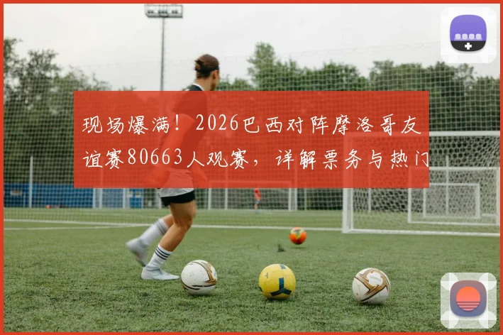 现场爆满！2026巴西对阵摩洛哥友谊赛80663人观赛，详解票务与热门看台选择攻略