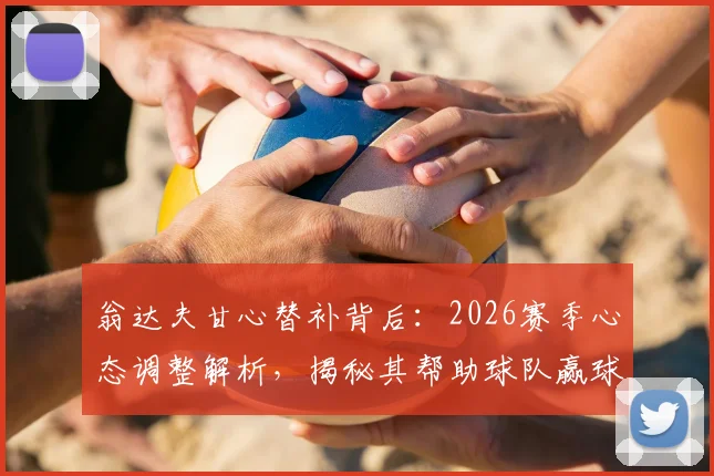 翁达夫甘心替补背后：2026赛季心态调整解析，揭秘其帮助球队赢球的核心价值与球队角色定位
