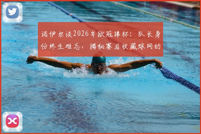 诺伊尔谈2026年欧冠捧杯：队长身份终生难忘，揭秘赛后收藏球网的独特意义