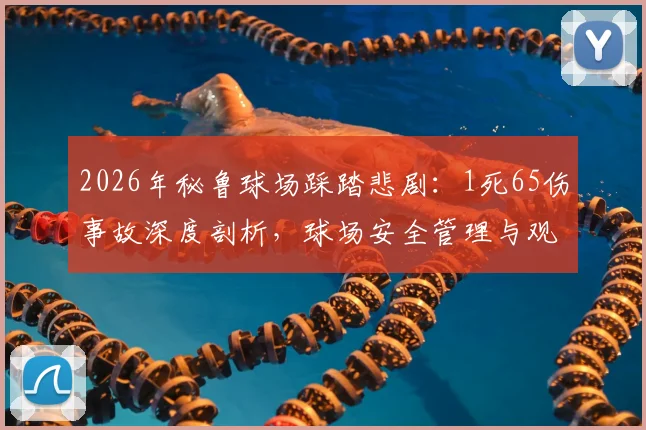 2026年秘鲁球场踩踏悲剧：1死65伤事故深度剖析，球场安全管理与观众自救全指南