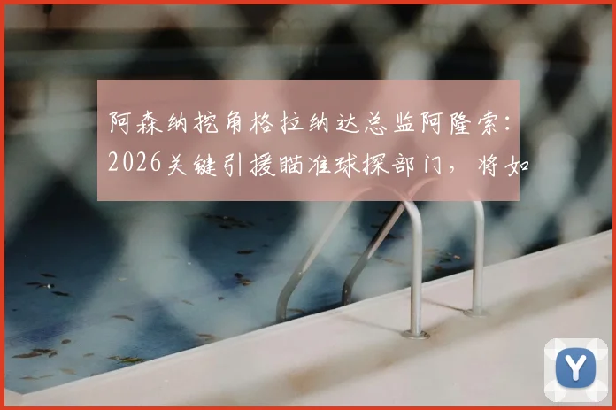 阿森纳挖角格拉纳达总监阿隆索：2026关键引援瞄准球探部门，将如何提升引援水准