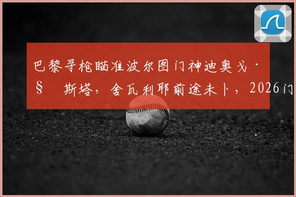 巴黎寻枪瞄准波尔图门神迪奥戈·科斯塔，舍瓦利耶前途未卜，2026门将位置或将洗牌