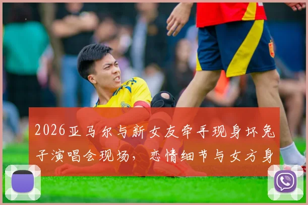 2026亚马尔与新女友牵手现身坏兔子演唱会现场,恋情细节与女方身份引热议