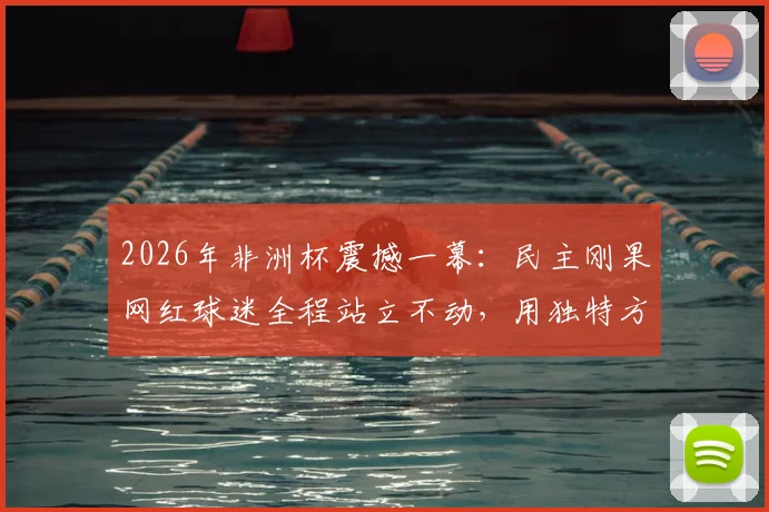 2026年非洲杯震撼一幕：民主刚果网红球迷全程站立不动，用独特方式为球队助威，现场视频引热议