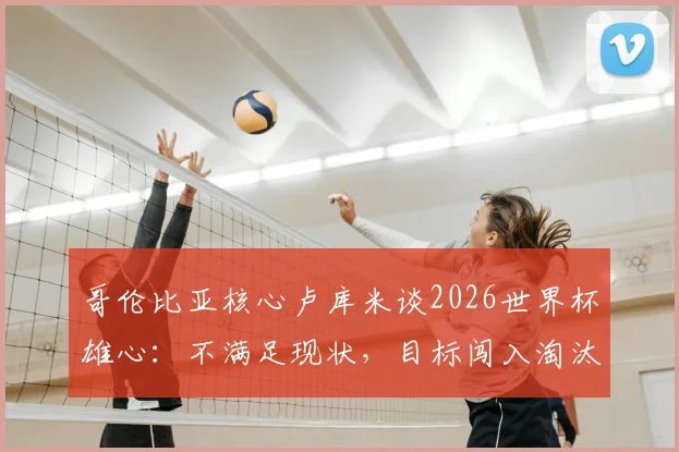 哥伦比亚核心卢库米谈2026世界杯雄心：不满足现状，目标闯入淘汰赛阶段