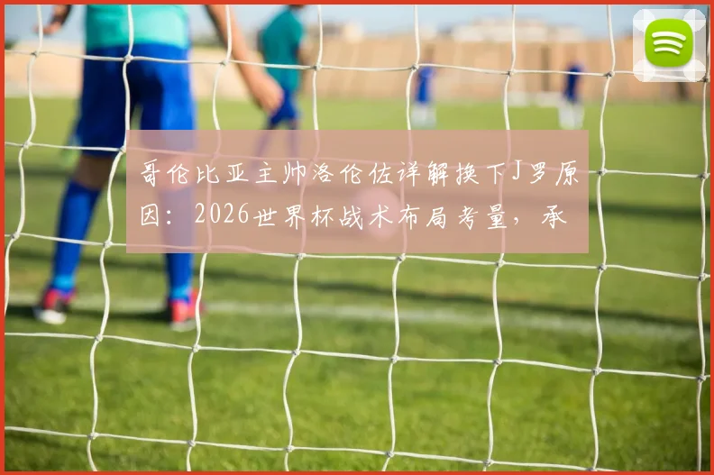哥伦比亚主帅洛伦佐详解换下J罗原因：2026世界杯战术布局考量，承认球队本应赢得更轻松