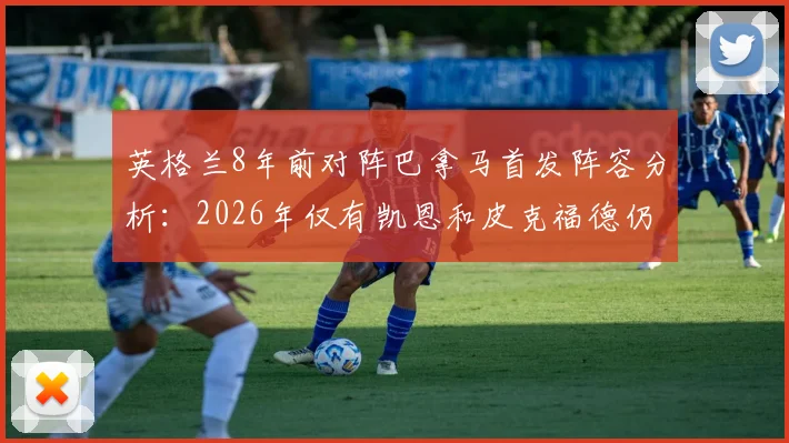 英格兰8年前对阵巴拿马首发阵容分析：2026年仅有凯恩和皮克福德仍是主力？