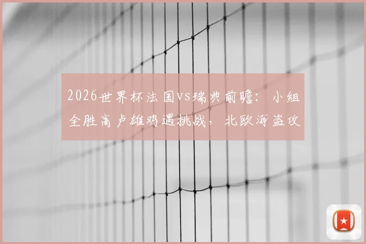 2026世界杯法国vs瑞典前瞻：小组全胜高卢雄鸡遇挑战，北欧海盗攻击群成关键